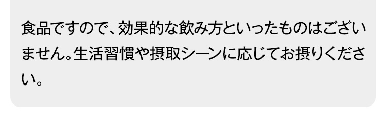 食品ですので、効果的な飲み方といったものはございません。生活習慣や摂取シーンに応じてお摂りください。