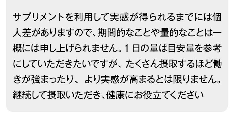 サプリメントを利用して実感が得られるまでには個人差がありますので、期間的なことや量的なことは一概には申し上げられません。1日の量は目安量を参考にしていただきたいですが、たくさん摂取するほど働きが強まったり、より実感が高まるとは限りません。継続して摂取いただき、健康にお役立てください
