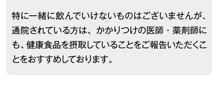 特に一緒に飲んでいけないものはございませんが、通院されている方は、かかりつけの医師・薬剤師にも、健康食品を摂取していることをご報告いただくことをおすすめしております。