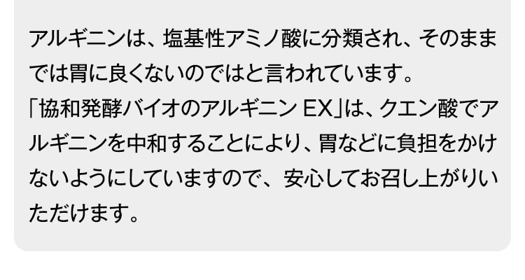 アルギニンは、塩基性アミノ酸に分類され、そのままでは胃に良くないのではと言われています。
「協和発酵バイオのアルギニンEX」は、クエン酸でアルギニンを中和することにより、胃などに負担をかけないようにしていますので、安心してお召し上がりいただけます。