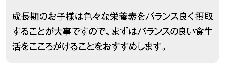 成長期のお子様は色々な栄養素をバランス良く摂取することが大事ですので、まずはバランスの良い食生活をこころがけることをおすすめします。