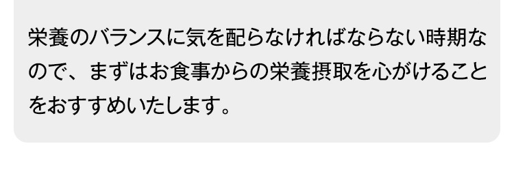 栄養のバランスに気を配らなければならない時期なので、まずはお食事からの栄養摂取を心がけることをおすすめいたします。
