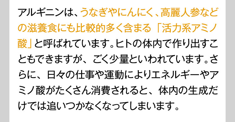 アルギニンは、うなぎやにんにく、高麗人参などの滋養食にも比較的多く含まる「活力系アミノ酸」と呼ばれています。ヒトの体内で作り出すこともできますが、ごく少量といわれています。さらに、日々の仕事や運動によりエネルギーやアミノ酸がたくさん消費されると、体内の生成だけでは追いつかなくなってしまいます。