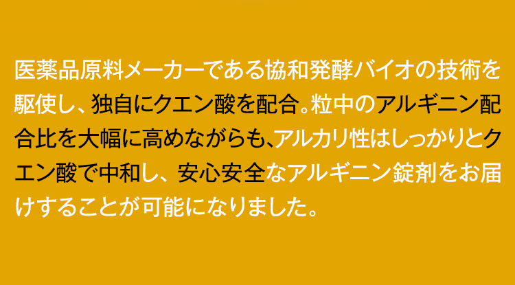アミノ酸のパイオニアである協和発酵バイオの技術を駆使し、独自にクエン酸を配合。粒中のアルギニン配合比を大幅に高めながらも、アルカリ性はしっかりとクエン酸で中和し、安心安全なアルギニン錠剤をお届けすることが可能になりました。