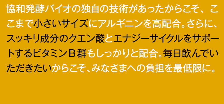協和発酵バイオの独自の技術があったからこそ、ここまで小さいサイズにアルギニンを高配合。さらに、スッキリ成分のクエン酸とエナジーサイクルをサポートするビタミンB群もしっかりと配合。毎日飲んでいただきたいからこそ、みなさまへの負担を最低限に。