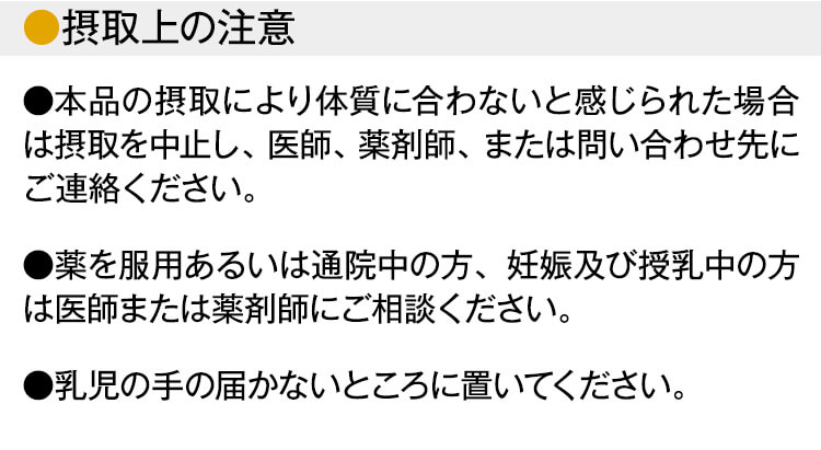 【摂取上の注意】 ●本品の摂取により体質に合わないと感じられた場合は摂取を中止し、医師、薬剤師、または問い合わせ先にご連絡ください。●薬を服用あるいは通院中の方、妊娠及び授乳中の方は医師または薬剤師にご相談ください。●乳児の手の届かないところに置いてください。