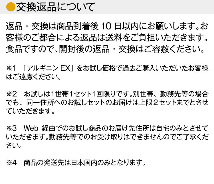 【交換返品について】
返品・交換は商品到着後10日以内にお願いします。お客様のご都合による返品は送料をご負担いただきます。食品ですので、開封後の返品・交換はご容赦ください。※1　「アルギニンEX」をお試し価格で過去ご購入いただいたお客様はご遠慮ください。※2　お試しは１世帯１セット１回限りです。別世帯、勤務先等の場合でも、同一住所へのお試しセットのお届けは上限２セットまでとさせていただきます。※3　Web経由でのお試し商品のお届け先住所は自宅のみとさせていただきます。勤務先等でのお受け取りはできませんのでご了承ください。