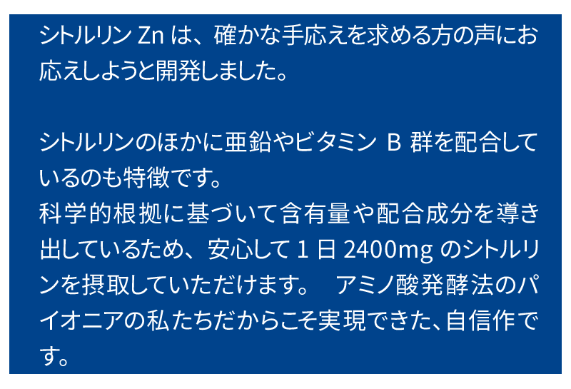 シトルリンZnは、確かな手応えを求める方の声にお応えしようと開発しました。シトルリンのほかに亜鉛やビタミンB群を配合しているのも特徴で、これらの成分により、めぐりと活力ヘの働きかけが高まることが期待できます。科学的根拠に基づいて含有量や配合成分を導き出しているため、安心して1日2400mgのシトルリンを摂取していただけます。　医薬品原料メーカーの私たちだからこそ実現できた、自信作です。