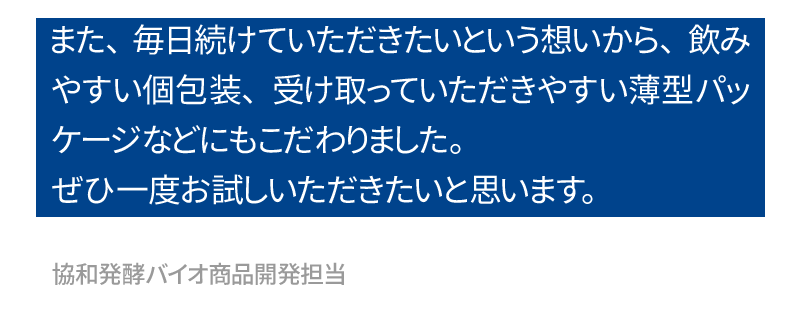 また、毎日続けていただきたいという想いから、飲みやすい個包装、受け取っていただきやすい薄型パッケージなどにもこだわりました。ぜひ一度お試しいただき、そのパワーを感じていただきたいと思います。協和発酵バイオ商品開発担当　戸田　達（とだ　いたる）