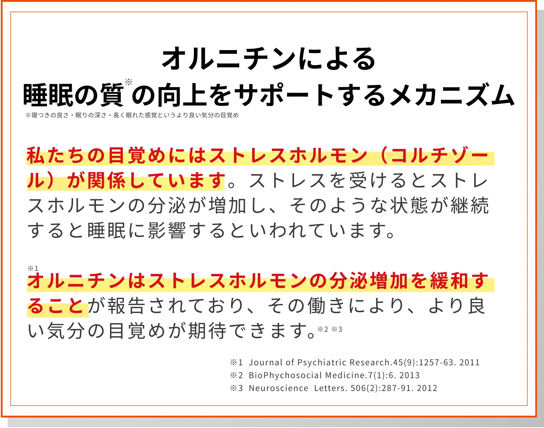 私たちの目覚めにはストレスホルモン（コルチゾール）が関係しています。ストレスを受けるとストレスホルモンの分泌が増加し、そのような状態が継続すると睡眠に影響するといわれています。オルニチンはストレスホルモンの分泌増加を緩和することが報告されており、その働きにより、より良い気分の目覚めが期待できます。