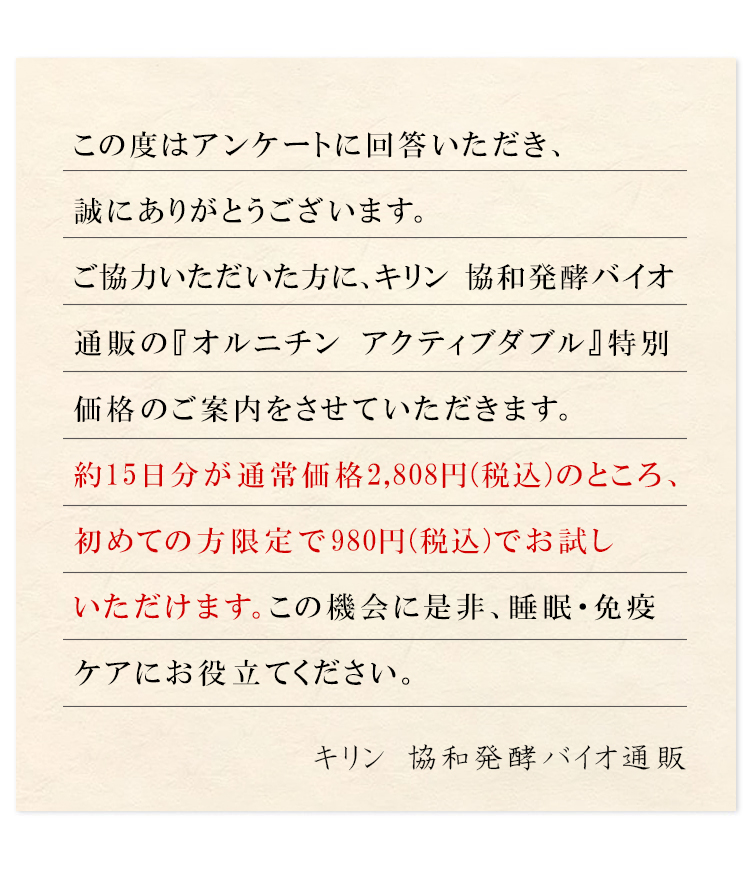 この度はアンケートに回答いただき、誠にありがとうございます。ご協力いただいた方に、当社キリン 協和発酵バイオの『オルニチン アクティブダブル』特別価格のご案内をさせていただきます。約15日分が通常価格2,808円（税込）のところ、初めての方限定で980円（税込）でお試しいただけます。この機会に是非、睡眠・免疫ケアにお役立てください。