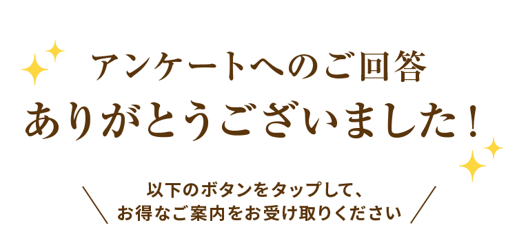 アンケートへのご回答 ありがとうございました！以下のボタンをタップして、お得なご案内をお受け取りください
