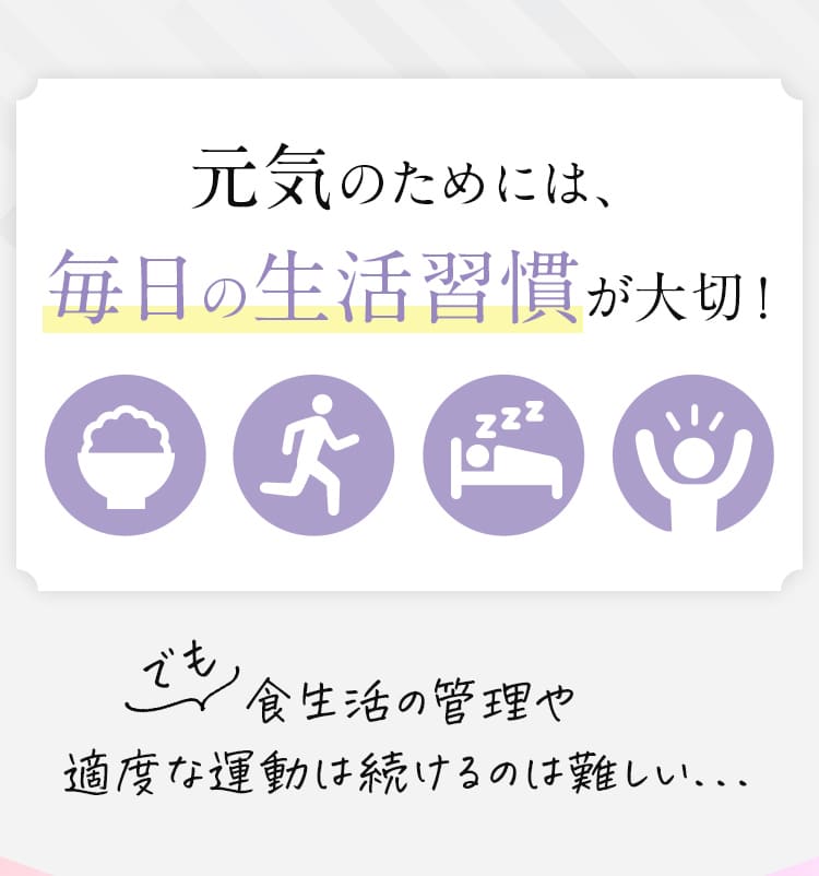 元気のためには、毎日の生活習慣が大切!でも食生活の管理や 適度な運動は続けるのは難しい...