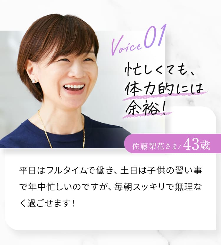 Voice01 忙しくても、体力的には余裕！佐藤梨花さま/43歳 平日はフルタイムで働き、土日は子供の習い事で年中忙しいのですが、毎朝スッキリで無理なく過ごせます！