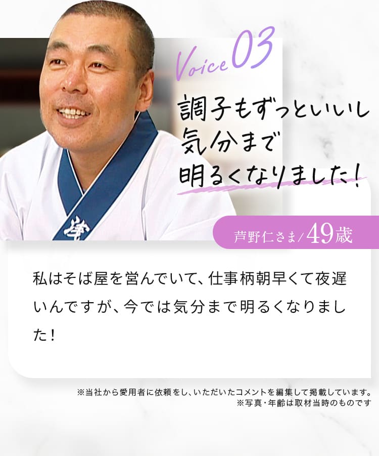 Voice03 調子もずっといいし気分まで明るくなりました！芦野仁さま/49歳 私はそば屋を営んでいて、仕事柄朝早くて夜遅いんですが、今では気分まで明るくなりました！