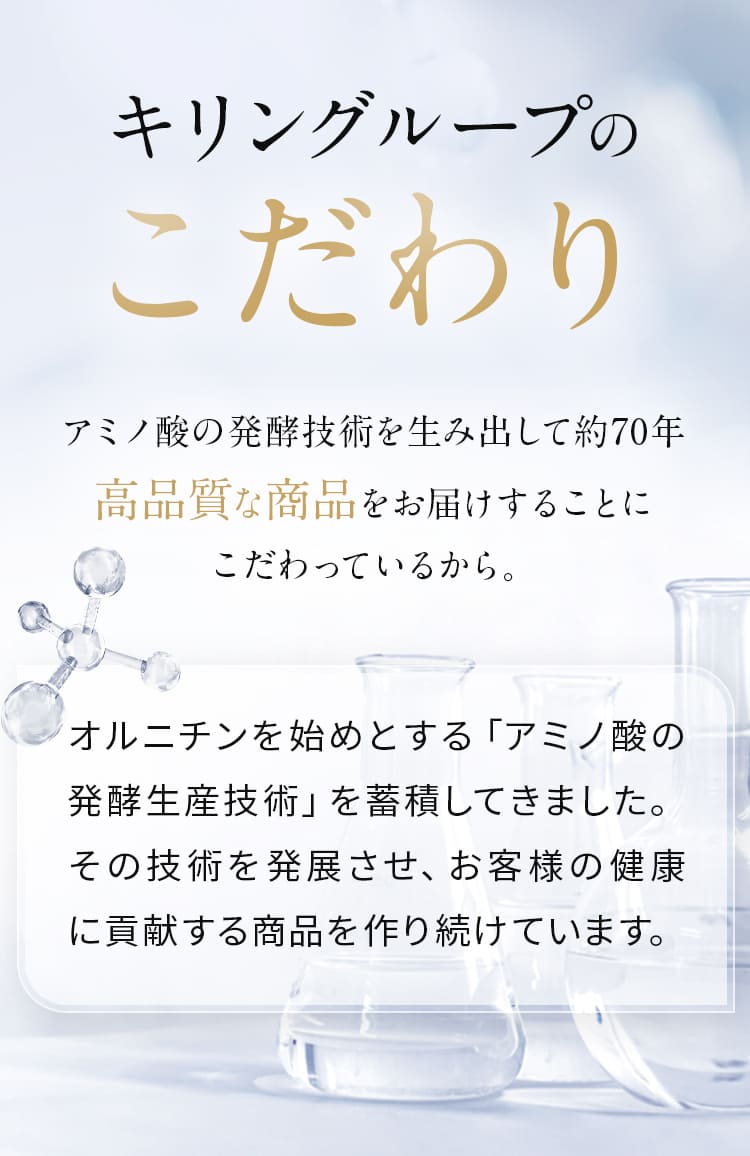 キリングループのこだわり アミノ酸の発酵技術を生み出して約70年 高品質な商品をお届けすることに こだわっているから。オルニチンを始めとする「アミノ酸の発酵生産技術」を蓄積してきました。その技術を発展させ、お客様の健康に貢献する商品を作り続けています。