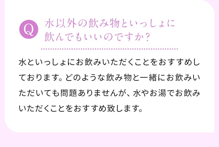 水以外の飲み物といっしょに飲んでもいいのですか？水といっしょにお飲みいただくことをおすすめしております。どのような飲み物と一緒にお飲みいただいても問題ありませんが、水やお湯でお飲みいただくことをおすすめ致します。



                