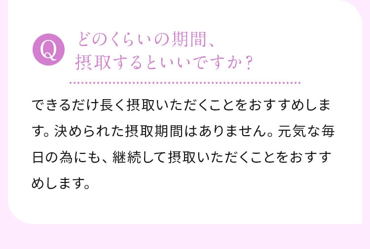 どのくらいの期間、摂取するといいですか？できるだけ長く摂取いただくことをおすすめします。決められた摂取期間はありません。元気な毎日の為にも、継続して摂取いただくことをおすすめします。