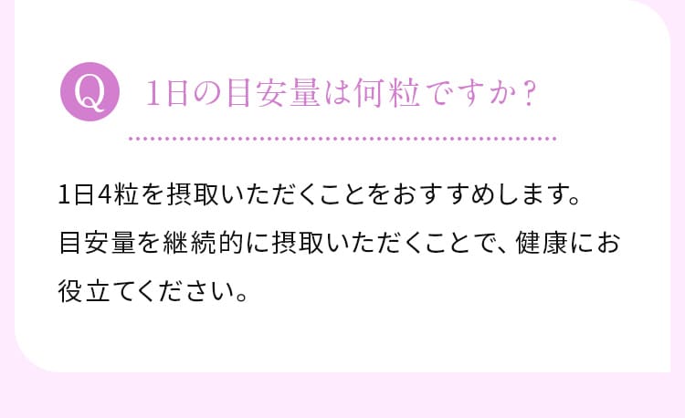 1日の目安量は何粒ですか？1日4粒を摂取いただくことをおすすめします。目安量を継続的に摂取いただくことで、健康にお役立てください。