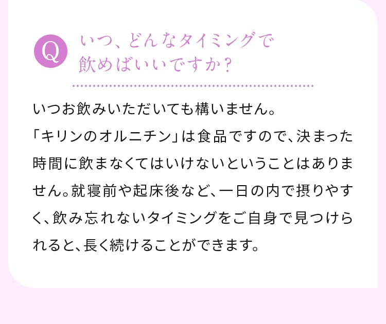 いつ、どんなタイミングで飲めばいいですか？いつお飲みいただいても構いません。「キリンのオルニチン」は食品ですので、決まった時間に飲まなくてはいけないということはありません。就寝前や起床後など、一日の内で摂りやすく、飲み忘れないタイミングをご自身で見つけられると、長く続けることができます。