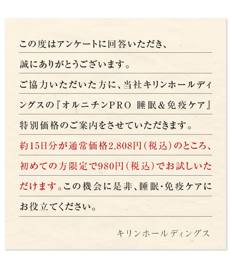 この度はアンケートに回答いただき、誠にありがとうございます。ご協力いただいた方に、当社キリン 協和発酵バイオの『オルニチンPRO 睡眠＆免疫ケア』特別価格のご案内をさせていただきます。約15日分が通常価格2,808円（税込）のところ、初めての方限定で980円（税込）でお試しいただけます。この機会に是非、睡眠・免疫ケアにお役立てください。