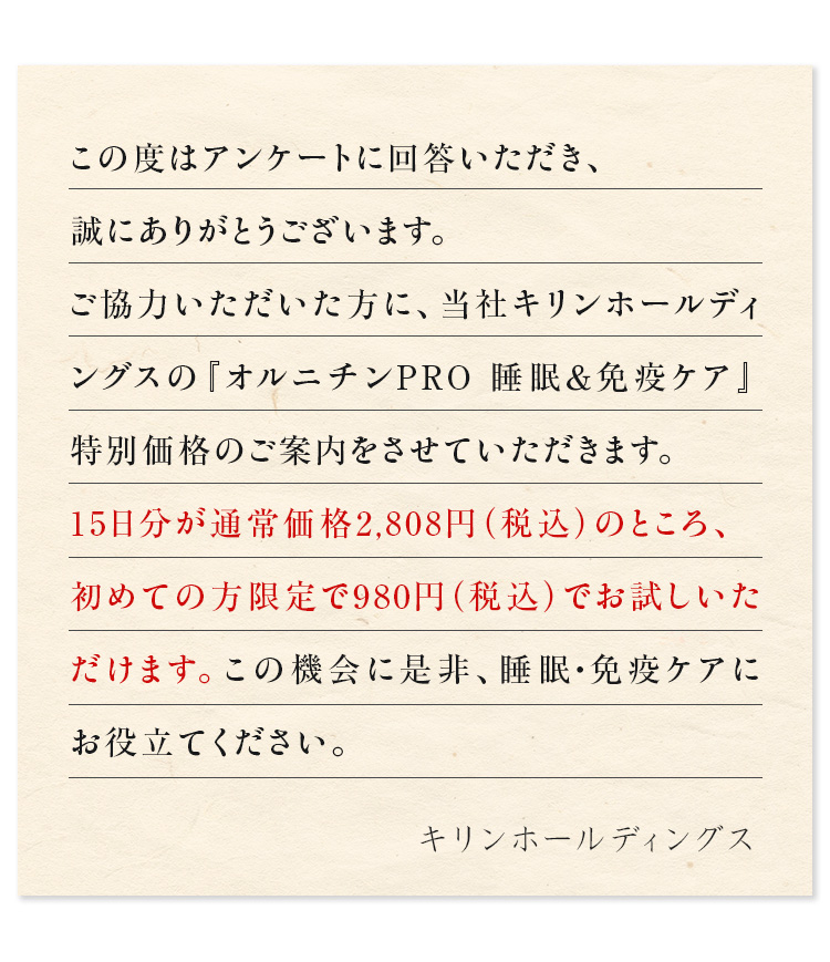 この度はアンケートに回答いただき、誠にありがとうございます。ご協力いただいた方に、当社キリン 協和発酵バイオの『オルニチンPRO 睡眠＆免疫ケア』特別価格のご案内をさせていただきます。約15日分が通常価格2,808円（税込）のところ、初めての方限定で980円（税込）でお試しいただけます。この機会に是非、睡眠・免疫ケアにお役立てください。