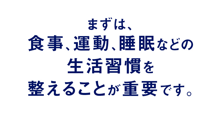 まずは、食事、運動、睡眠などの生活習慣を整えることが重要です。